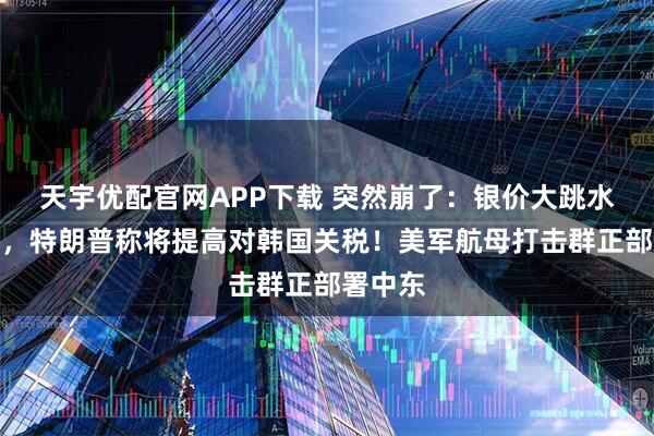 天宇优配官网APP下载 突然崩了：银价大跳水！刚刚，特朗普称将提高对韩国关税！美军航母打击群正部署中东
