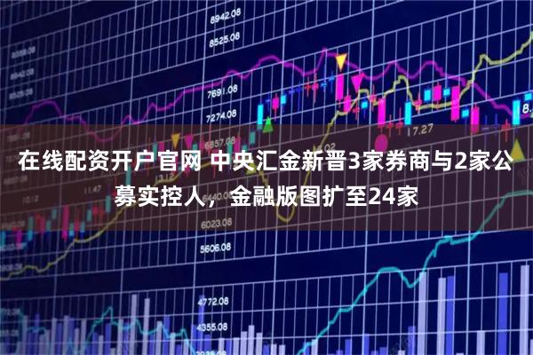 在线配资开户官网 中央汇金新晋3家券商与2家公募实控人，金融版图扩至24家