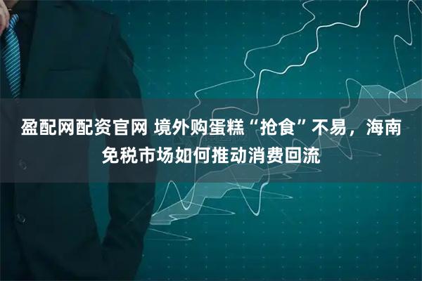 盈配网配资官网 境外购蛋糕“抢食”不易，海南免税市场如何推动消费回流