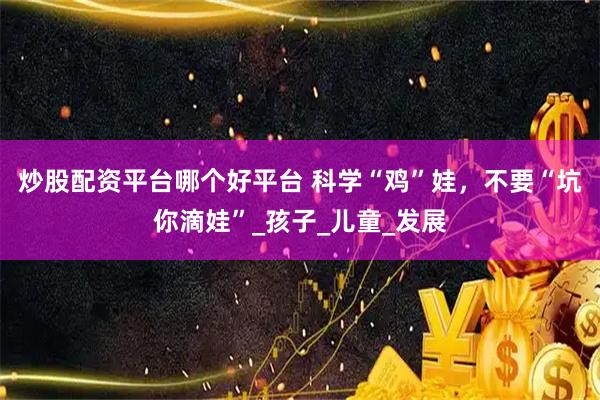 炒股配资平台哪个好平台 科学“鸡”娃，不要“坑你滴娃”_孩子_儿童_发展