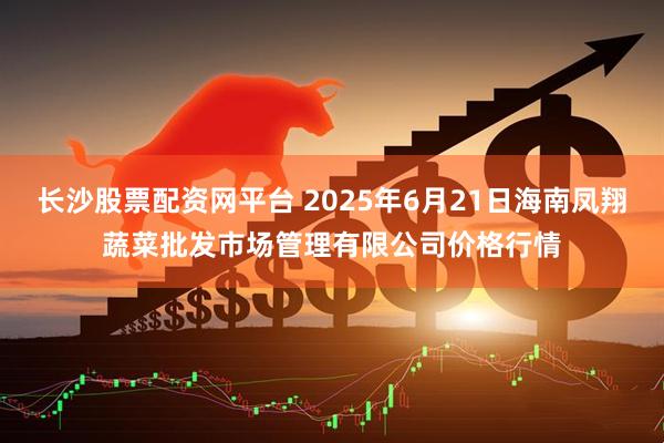 长沙股票配资网平台 2025年6月21日海南凤翔蔬菜批发市场管理有限公司价格行情