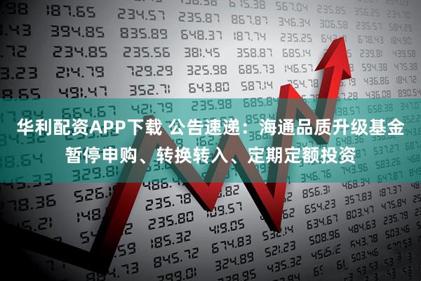 华利配资APP下载 公告速递：海通品质升级基金暂停申购、转换转入、定期定额投资