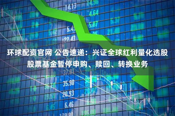 环球配资官网 公告速递：兴证全球红利量化选股股票基金暂停申购、赎回、转换业务