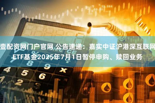 壹配资网门户官网 公告速递：嘉实中证沪港深互联网ETF基金2025年7月1日暂停申购、赎回业务