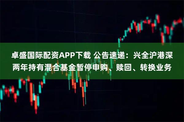 卓盛国际配资APP下载 公告速递：兴全沪港深两年持有混合基金暂停申购、赎回、转换业务