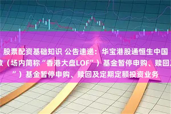 股票配资基础知识 公告速递：华宝港股通恒生中国（香港上市）30指数（场内简称“香港大盘LOF”）基金暂停申购、赎回及定期定额投资业务