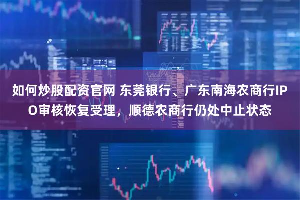 如何炒股配资官网 东莞银行、广东南海农商行IPO审核恢复受理，顺德农商行仍处中止状态