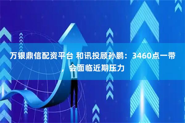 万银鼎信配资平台 和讯投顾孙鹏：3460点一带，会面临近期压力