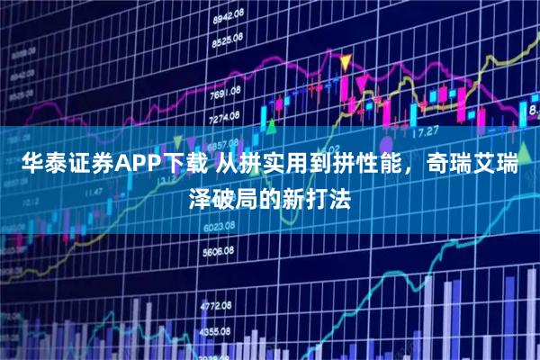 华泰证券APP下载 从拼实用到拼性能，奇瑞艾瑞泽破局的新打法