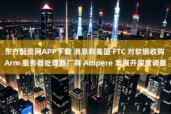 东方配资网APP下载 消息称美国 FTC 对软银收购 Arm 服务器处理器厂商 Ampere 案展开深度调查
