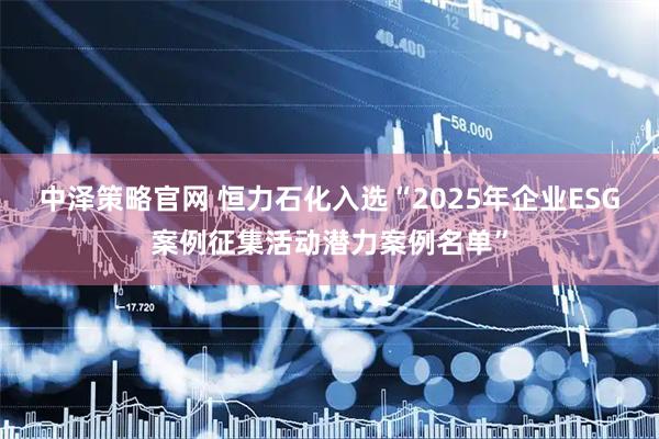 中泽策略官网 恒力石化入选“2025年企业ESG案例征集活动潜力案例名单”