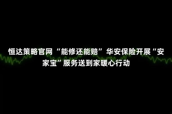 恒达策略官网 “能修还能赔” 华安保险开展“安家宝”服务送到家暖心行动