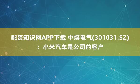 配资知识网APP下载 中熔电气(301031.SZ)：小米汽车是公司的客户