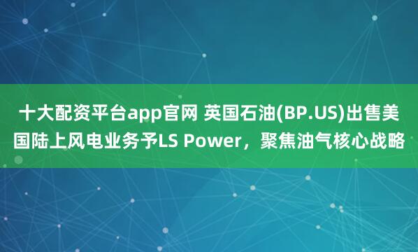 十大配资平台app官网 英国石油(BP.US)出售美国陆上风电业务予LS Power，聚焦油气核心战略