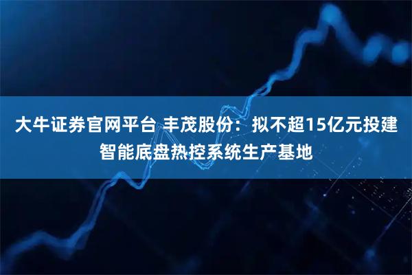 大牛证券官网平台 丰茂股份：拟不超15亿元投建智能底盘热控系统生产基地