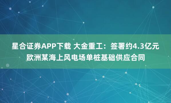 星合证券APP下载 大金重工：签署约4.3亿元欧洲某海上风电场单桩基础供应合同