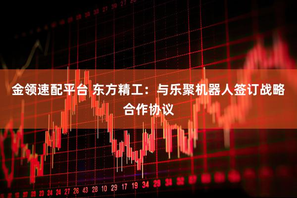 金领速配平台 东方精工：与乐聚机器人签订战略合作协议