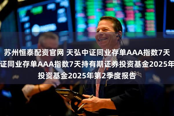 苏州恒泰配资官网 天弘中证同业存单AAA指数7天持有: 天弘中证同业存单AAA指数7天持有期证券投资基金2025年第2季度报告