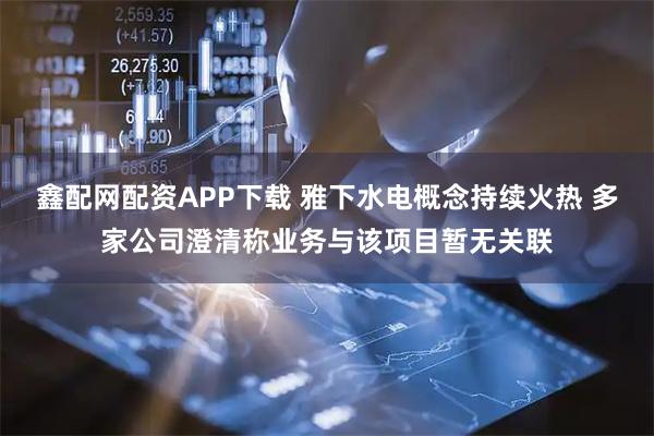 鑫配网配资APP下载 雅下水电概念持续火热 多家公司澄清称业务与该项目暂无关联