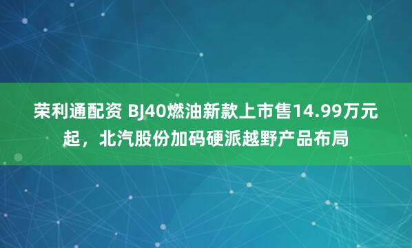 荣利通配资 BJ40燃油新款上市售14.99万元起，北汽股份加码硬派越野产品布局