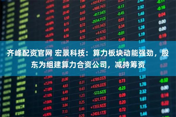 齐峰配资官网 宏景科技：算力板块动能强劲，股东为组建算力合资公司，减持筹资