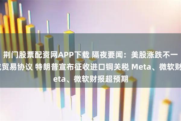 荆门股票配资网APP下载 隔夜要闻：美股涨跌不一 美韩达成贸易协议 特朗普宣布征收进口铜关税 Meta、微软财报超预期