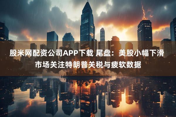 股米网配资公司APP下载 尾盘：美股小幅下滑 市场关注特朗普关税与疲软数据