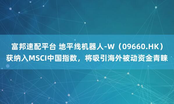 富邦速配平台 地平线机器人-W（09660.HK）获纳入MSCI中国指数，将吸引海外被动资金青睐