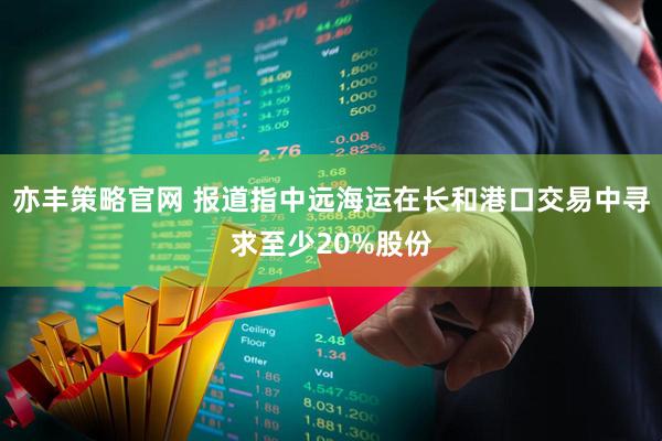 亦丰策略官网 报道指中远海运在长和港口交易中寻求至少20%股份