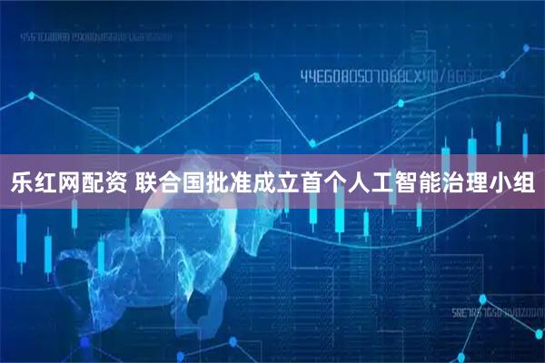 乐红网配资 联合国批准成立首个人工智能治理小组