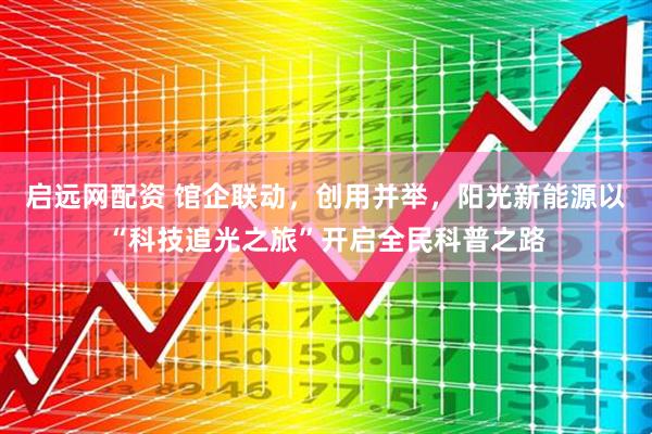 启远网配资 馆企联动，创用并举，阳光新能源以“科技追光之旅”开启全民科普之路