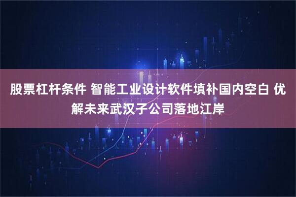 股票杠杆条件 智能工业设计软件填补国内空白 优解未来武汉子公司落地江岸