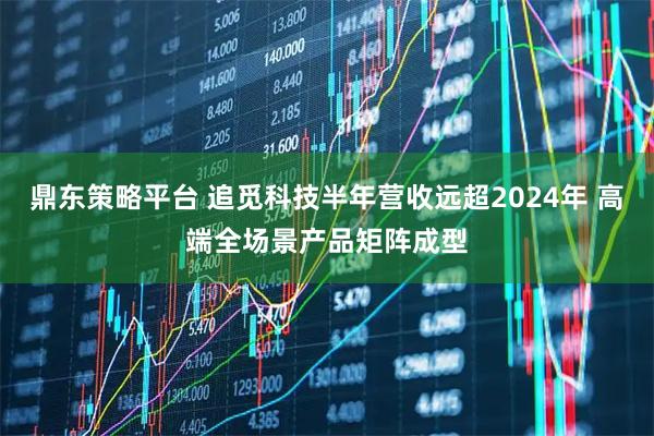 鼎东策略平台 追觅科技半年营收远超2024年 高端全场景产品矩阵成型