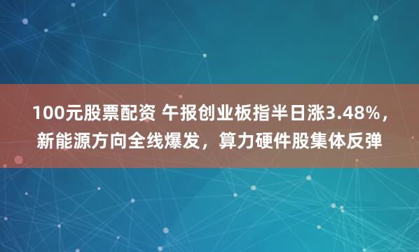 100元股票配资 午报创业板指半日涨3.48%，新能源方向全线爆发，算力硬件股集体反弹