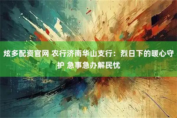 炫多配资官网 农行济南华山支行：烈日下的暖心守护 急事急办解民忧