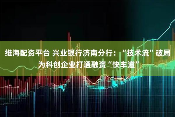 维海配资平台 兴业银行济南分行：“技术流”破局 为科创企业打通融资“快车道”