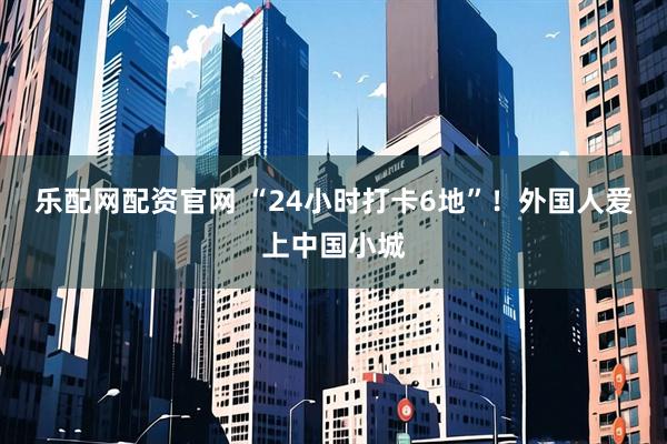 乐配网配资官网 “24小时打卡6地”！外国人爱上中国小城