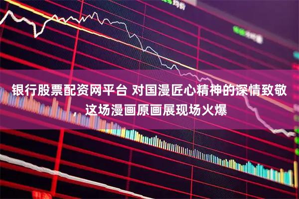 银行股票配资网平台 对国漫匠心精神的深情致敬，这场漫画原画展现场火爆