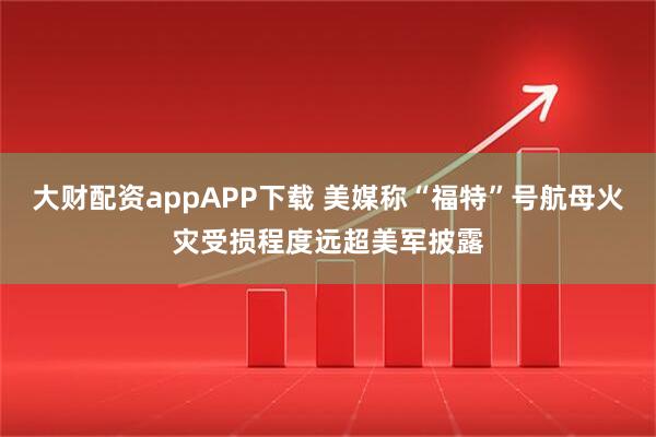 大财配资appAPP下载 美媒称“福特”号航母火灾受损程度远超美军披露